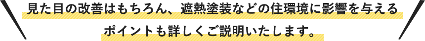 見た目の改善はもちろん、遮熱塗装などの住環境に影響を与えるポイントも詳しくご説明いたします。