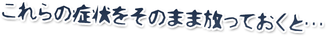 これらの症状をそのまま放っておくと…