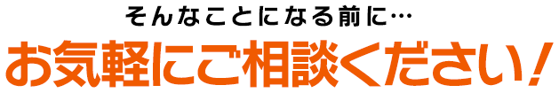 そんなことになる前に…お気軽にご相談ください！